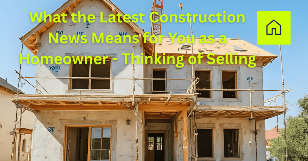 🏡 What the Latest Construction News Means for You as a Homeowner - Thinking of Selling